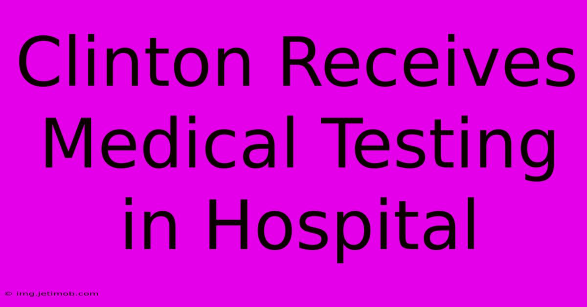 Clinton Receives Medical Testing In Hospital