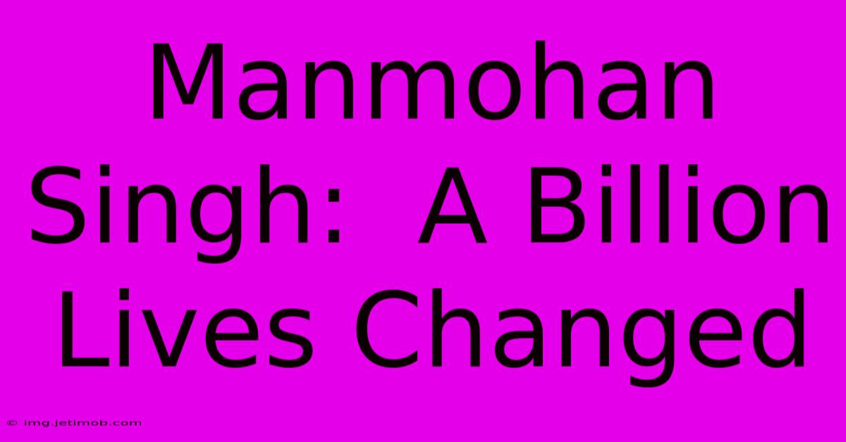 Manmohan Singh:  A Billion Lives Changed