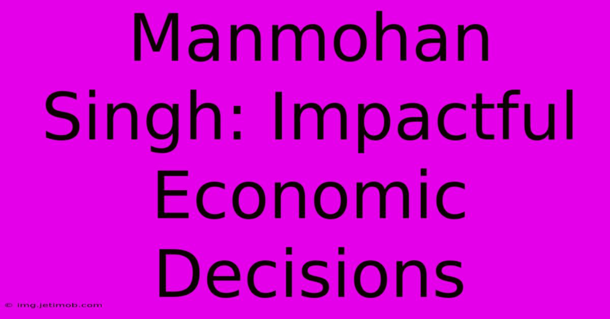 Manmohan Singh: Impactful Economic Decisions