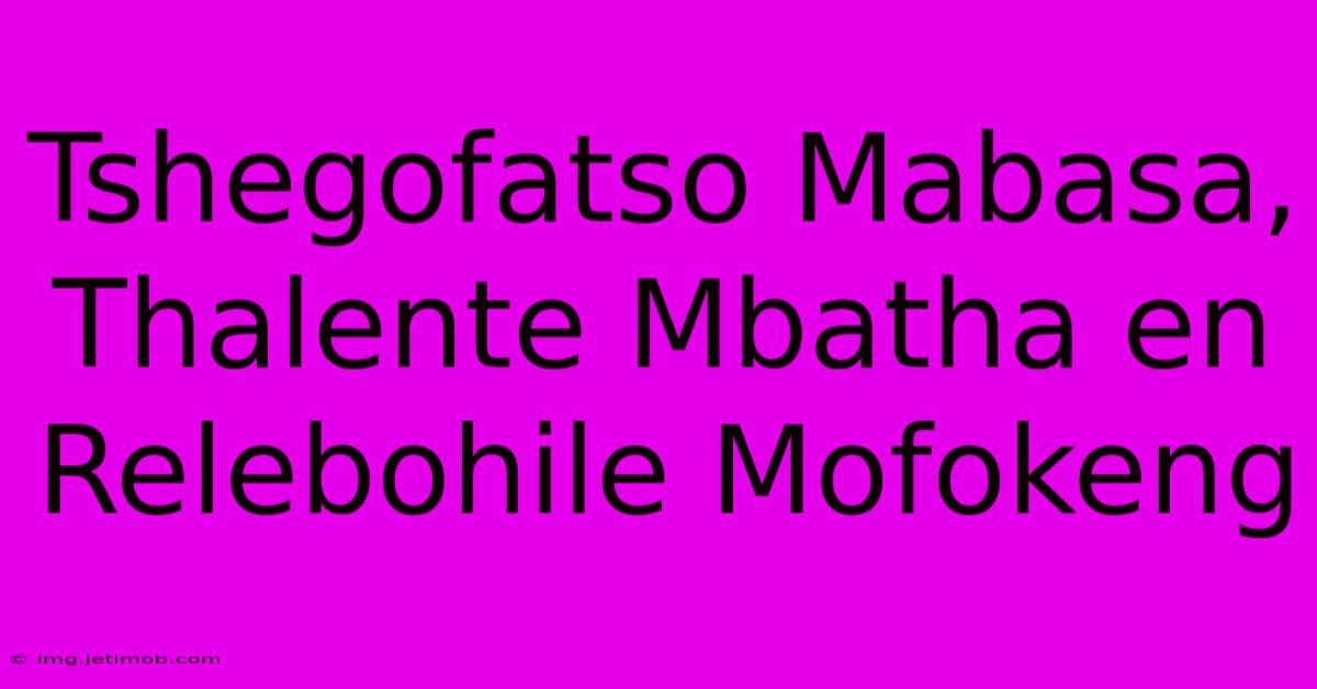 Tshegofatso Mabasa, Thalente Mbatha En Relebohile Mofokeng