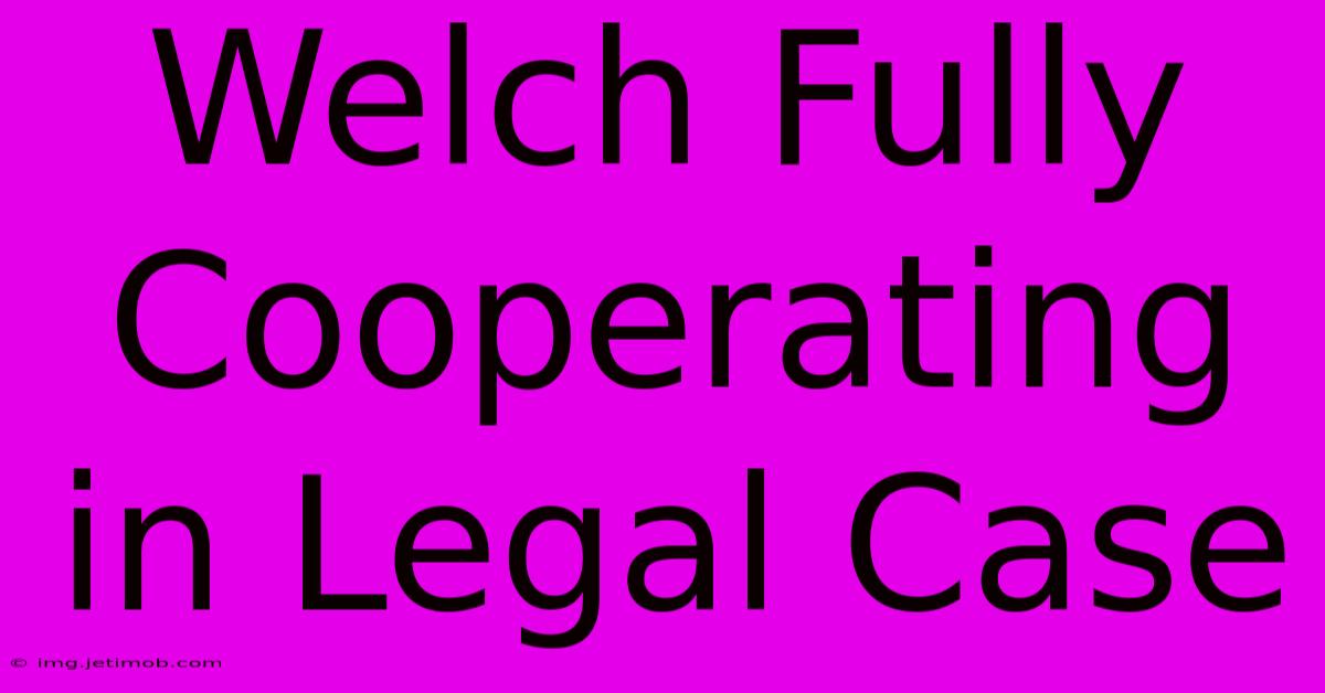 Welch Fully Cooperating In Legal Case